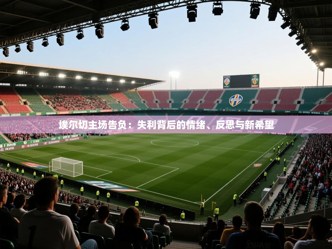 埃尔切主场告负:失利背后的情绪、反思与新希望 第2张